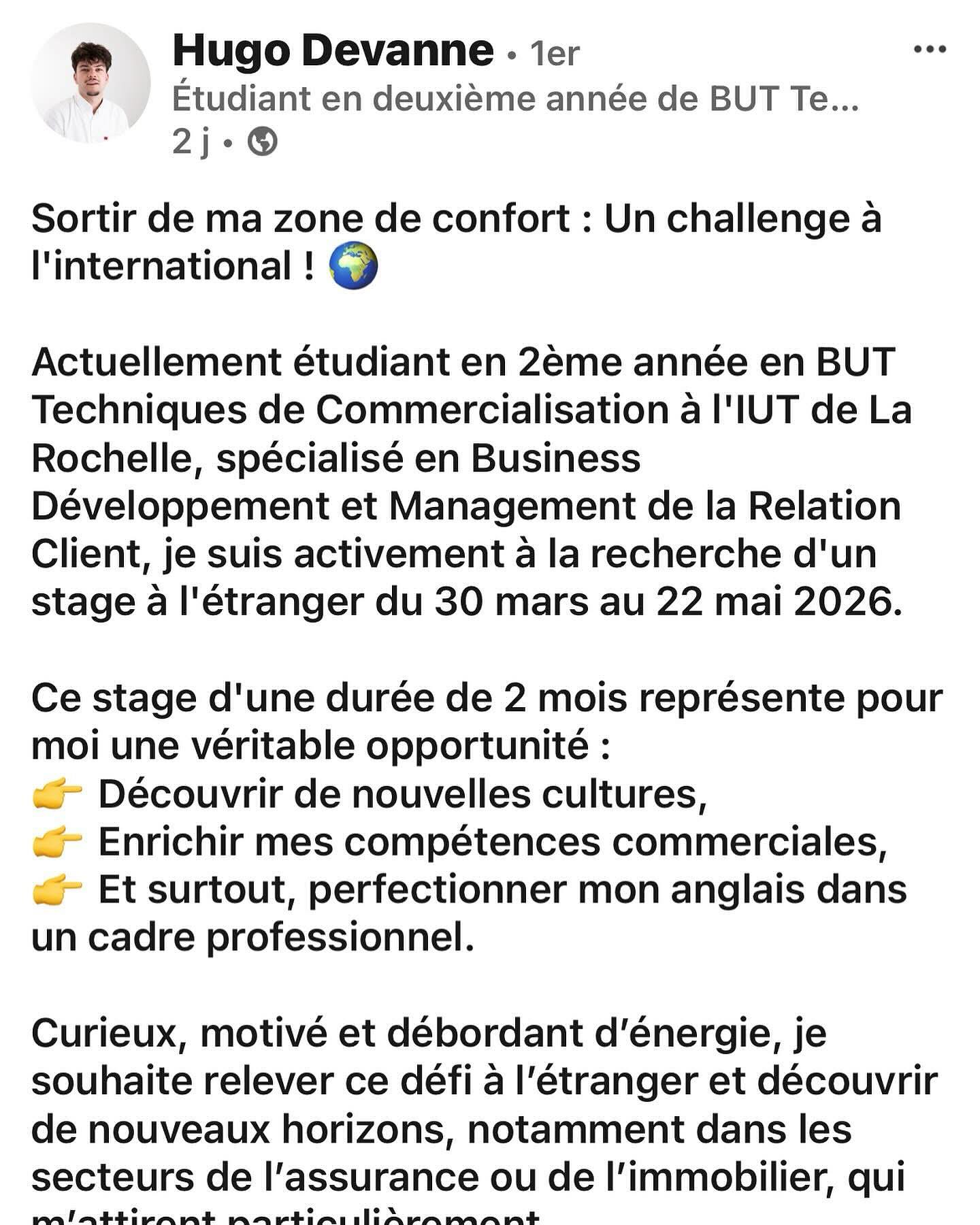 🔎 Hugo recherche un stage dans le commerce a l’international !Mon fils est à la recherche d’un stage du 30 mars au 22 mai 2026.
Passionné, communicatif, ouvert, bienveillant, il souhaite rejoindre une entreprise dynamique pour développer ses compétences et participer à de beaux projets.💼 Idéalement à l’étranger, il est ouvert à toutes opportunités !Si vous avez des pistes ou des contacts, un petit partage serait apprécié 🙏#stage #commerce #opportunité #réseau #international https://www.linkedin.com/posts/hugo-devanne-88618b339_mon-cv-activity-7392514191292719104-L27z?utm_source=share&utm_medium=member_ios&rcm=ACoAAAuDxUMBRGRAJ-YweCOwi3XlwyySpixLxsI